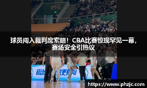 球员闯入裁判席索赔！CBA比赛惊现罕见一幕，赛场安全引热议