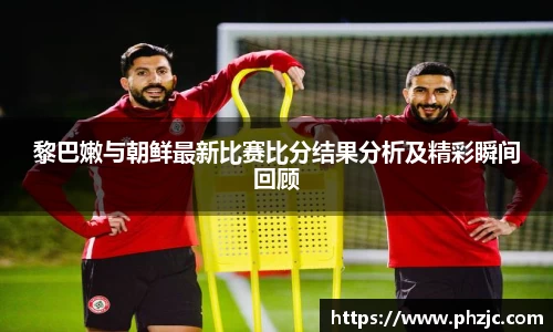 黎巴嫩与朝鲜最新比赛比分结果分析及精彩瞬间回顾