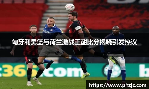 匈牙利男篮与荷兰激战正酣比分揭晓引发热议